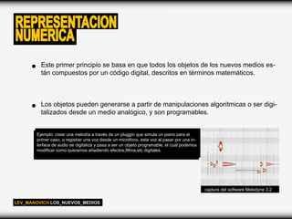 REPRESENTACION
NUMERICA
         Este primer principio se basa en que todos los objetos de los nuevos medios es-
         tán compuestos por un código digital, descritos en términos matemáticos.



         Los objetos pueden generarse a partir de manipulaciones algorítmicas o ser digi-
         talizados desde un medio analógico, y son programables.


       Ejemplo: crear una melodía a través de un pluggin que simula un piano para el
       primer caso, o registrar una voz desde un micrófono, esta voz al pasar por una in-
       terface de audio se digitaliza y pasa a ser un objeto programable, el cual podemos
       modificar como queramos añadiendo efectos,filtros,etc digitales.




                                                                                            captura del software Melodyne 3.2

LEV_MANOVICH LOS_NUEVOS_MEDIOS
 