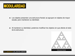 MODULARIDAD

           Los objetos presentan una estructura fractal; se agrupan en objetos de mayor
           escala, pero mantienen su identidad.



           Al mantener su identidad, podemos modificar los objetos sin que afecte al resto
           de la estructura.




                                                                       Estructura fractal
LEV_MANOVICH LOS_NUEVOS_MEDIOS
 