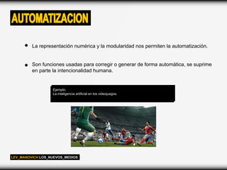 AUTOMATIZACION
         La representación numérica y la modularidad nos permiten la automatización.


         Son funciones usadas para corregir o generar de forma automática, se suprime
         en parte la intencionalidad humana.


                  Ejemplo:
                  La inteligencia artificial en los videojuegos.




LEV_MANOVICH LOS_NUEVOS_MEDIOS
 