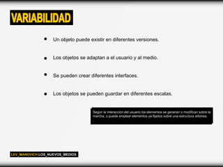 VARIABILIDAD
                   Un objeto puede existir en diferentes versiones.


                   Los objetos se adaptan a el usuario y al medio.


                   Se pueden crear diferentes interfaces.


                   Los objetos se pueden guardar en diferentes escalas.


                                     Según la interacción del usuario los elementos se generan o modifican sobre la
                                     marcha, o puede emplear elementos ya fijados sobre una estructura arbórea.
                                     .




LEV_MANOVICH LOS_NUEVOS_MEDIOS
 