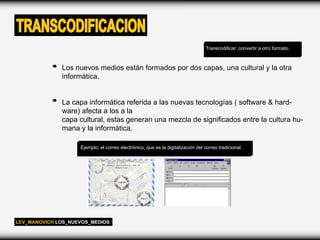 TRANSCODIFICACION
                                                                                  Transcodificar: convertir a otro formato.



              Los nuevos medios están formados por dos capas, una cultural y la otra
              informática.


              La capa informática referida a las nuevas tecnologías ( software & hard-
              ware) afecta a los a la
              capa cultural, estas generan una mezcla de significados entre la cultura hu-
              mana y la informática.

                    Ejemplo: el correo electrónico, que es la digitalización del correo tradicional.




LEV_MANOVICH LOS_NUEVOS_MEDIOS
 