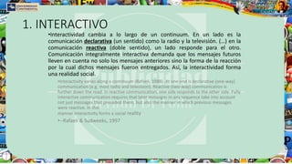 1. INTERACTIVO
•Interactividad cambia a lo largo de un continuum. En un lado es la
comunicación declarativa (un sentido) como la radio y la televisión. (…) en la
comunicación reactiva (doble sentido), un lado responde para el otro.
Comunicación integralmente interactiva demanda que los mensajes futuros
lleven en cuenta no solo los mensajes anteriores sino la forma de la reacción
por la cual dichos mensajes fueron entregados. Así, la interactividad forma
una realidad social.
•Interactivity varies along a continuum (Rafaeli, 1988). At one end is declarative (one-way)
communication (e.g. most radio and television). Reactive (two-way) communication is
further down the road. In reactive communication, one side responds to the other side. Fully
interactive communication requires that later messages in any sequence take into account
not just messages that preceded them, but also the manner in which previous messages
were reactive. In this
manner interactivity forms a social reality
•--Rafaeli & Sudweeks, 1997
 