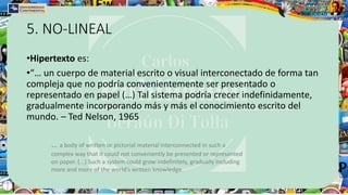 5. NO-LINEAL
•Hipertexto es:
•“… un cuerpo de material escrito o visual interconectado de forma tan
compleja que no podría convenientemente ser presentado o
representado en papel (…) Tal sistema podría crecer indefinidamente,
gradualmente incorporando más y más el conocimiento escrito del
mundo. – Ted Nelson, 1965
... a body of written or pictorial material interconnected in such a
complex way that it could not conveniently be presented or represented
on paper. (...) Such a system could grow indefinitely, gradually including
more and more of the world’s written knowledge.
 