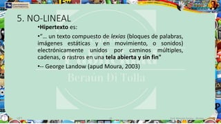 5. NO-LINEAL
•Hipertexto es:
•“… un texto compuesto de lexias (bloques de palabras,
imágenes estáticas y en movimiento, o sonidos)
electrónicamente unidos por caminos múltiples,
cadenas, o rastros en una tela abierta y sin fin"
•-- George Landow (apud Moura, 2003)
UFT 18 Prof. Marcelo Santos - @celoo
 
