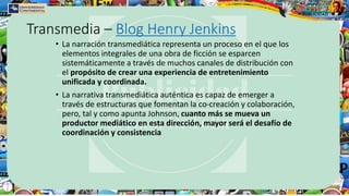 Transmedia – Blog Henry Jenkins
• La narración transmediática representa un proceso en el que los
elementos integrales de una obra de ficción se esparcen
sistemáticamente a través de muchos canales de distribución con
el propósito de crear una experiencia de entretenimiento
unificada y coordinada.
• La narrativa transmediática auténtica es capaz de emerger a
través de estructuras que fomentan la co-creación y colaboración,
pero, tal y como apunta Johnson, cuanto más se mueva un
productor mediático en esta dirección, mayor será el desafío de
coordinación y consistencia
 