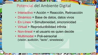 Potencial del Ambiente Digital
• Interactivo = Acción + Reacción, Retroacción
• Dinámico = Base de datos, datos vivos
• En Línea = Simultaneidad, sincronicidad
• Virtual = Reproductibilidad infinita
• Non-lineal = el usuario es quien decide
• Multimodal = Poli-sensorial
(visión, audición, “tacto”, sinestesia)
 