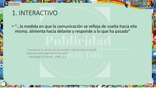 1. INTERACTIVO
• “…la medida en que la comunicación se refleja de vuelta hacia ella
misma, alimenta hacia delante y responde a lo que ha pasado”
“the extent to which communication reflects back on itself,
feeds on and responds to the past”
-- Newhagen & Rafaeli, 1996, p. 6
 