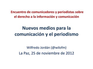 Encuentro de comunicadores y periodistas sobre
  el derecho a la información y comunicación


     Nuevos medios para la
  comunicación y el periodismo

          Wilfredo Jordán (@wilofm)
     La Paz, 25 de noviembre de 2012
 