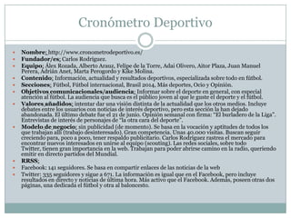 Cronómetro Deportivo
 Nombre: http://www.cronometrodeportivo.es/
 Fundador/es: Carlos Rodríguez.
 Equipo: Álex Rozada, Alberto Arauz, Felipe de la Torre, Adai Olivero, Aitor Plaza, Juan Manuel
Perera, Adrián Anet, Marta Perogordo y Kike Molina.
 Contenido: Información, actualidad y resultados deportivos, especializada sobre todo en fútbol.
 Secciones: Fútbol, Fútbol internacional, Brasil 2014, Más deportes, Ocio y Opinión.
 Objetivos comunicacionales/audiencia: Informar sobre el deporte en general, con especial
atención al fútbol. La audiencia que busca es el público joven al que le guste el deporte y el fútbol.
 Valores añadidos: intentar dar una visión distinta de la actualidad que los otros medios. Incluye
debates entre los usuarios con noticias de interés deportivo, pero esta sección la han dejado
abandonada. El último debate fue el 21 de junio. Opinión semanal con firma: “El burladero de la Liga”.
Entrevistas de interés de personajes de “la otra cara del deporte”.
 Modelo de negocio: sin publicidad (de momento). Se basa en la vocación y aptitudes de todos los
que trabajan allí (trabajo desinteresado). Gran competencia. Unas 40.000 visitas. Buscan seguir
creciendo para, poco a poco, tener respaldo publicitario. Carlos Rodríguez rastrea el mercado para
encontrar nuevos interesados en unirse al equipo (scouting). Las redes sociales, sobre todo
Twitter, tienen gran importancia en la web. Trabajan para poder abrirse camino en la radio, queriendo
emitir en directo partidos del Mundial.
 RRSS:
 Facebook: 141 seguidores. Se basa en compartir enlaces de las noticias de la web
 Twitter: 335 seguidores y sigue a 671. La información es igual que en el Facebook, pero incluye
resultados en directo y noticias de última hora. Más activo que el Facebook. Además, poseen otras dos
páginas, una dedicada el fútbol y otra al baloncesto.
 