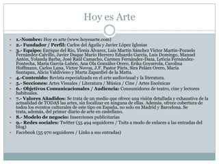 Hoy es Arte
 1.-Nombre: Hoy es arte (www.hoyesarte.com)
 2.- Fundador / Perfil: Carlos del Águila y Javier López Iglesias
 3.- Equipo: Enrique del Río, Ylenia Álvarez, Luis Martín Sánchez Víctor Martín-Pozuelo
Fernández-Calvillo, Javier Duque Mario Herrero Eduardo García, Luis Domingo, Manuel
Antón, Yolanda Barba, José Raúl Camacho, Carmen Fernández-Daza, Leticia Fernández-
Fontecha, María García-Lubén, Ana Ola González Orero, Erika Goyarrola, Carolina
Hoffmann, Carlos Luna, Víctor Novoa, J.F. Pastor Pàris, Sira Peláez Orero, María
Santapau, Alicia Valdivieso y Marta Zapardiel de la Matta.
 4.-Contenido: Revista especializada en el arte audiovisual y la literatura.
 5.- Secciones: Artes Visuales / Literatura / Música / Cine / Artes Escénicas
 6.- Objetivos Comunicacionales / Audiencia: Consumidores de teatro, cine y lectores
habituales.
 7.- Valores Añadidos: Se trata de un medio que ofrece una visión detallada y exhaustiva de la
actualidad de TODAS las artes, sin focalizar en ninguna de ellas. Además, ofrece cobertura de
todos los eventos culturales de este tipo en España, no solo en Madrid y Barcelona. Se
trata, además, del primer diario de arte en castellano.
 8.- Modelo de negocio: Inserciones publicitarias
 9.- Redes sociales: Twitter (35 494 seguidores / Tuits a modo de enlaces a las entradas del
blog)
 Facebook (55 970 seguidores / Links a sus entradas)
 