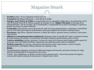 Magazine Smark
 Nombre: http://www.magazine.smark.com.es/
 Fundador/es: Miguel Marqués y José María de Pablo
 Equipo: José María de Pablo es responsable de los contenidos editoriales y la producción. Es la
cara de Smark fuera de la oficina, aunque no siempre es así. Miguel Marqués se encarga de la
Administración y de las cuentas. Es el coordinador y responsable de la parte tecnológica y aporta su
granito de arena a la parte editorial.
 Contenido: información acerca de temas de viaje así como gastronómicos, culturales o actividades
para el ocio tanto para lugares tradicionales como para lugares del mundo contemporáneo.
 Secciones: App Store, especial cruceros, el súper del viajero, quienes somos, contacto, trucos para
volar barato.
 Objetivos comunicacionales/audiencia: Informar sobre el mundo del viajar y proponer formas
de viaje baratas, divertidas y con bastante actividad (cultural, gastronómica, para el ocio).
 Valores añadidos: incluye opciones y formas de viajar de la manera más barata posible aparte de
proponer unas actividades bastante sugerentes para prácticamente todos los públicos.
 Modelo negocio: no se lucra, solo aporta información sobre viajar barato, conocer mundo
gastronómico y actividades lúdicas durante ese supuesto viaje.
 RRSS:
 Facebook:postea imágenes curiosas de diferentes lugares del mundo, promueve formas de viajar
además de fotografías de restaurantes a los que ir.
 Twitter: 1627 seguidores, se dedica a twitear sobre gastronomía, y fotos interesantes de lugares
curiosos del mundo además de mencionar a Esquire entre otros.
 