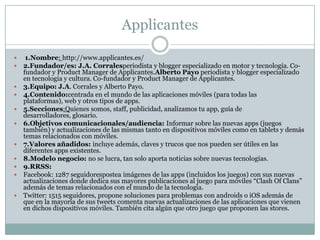 Applicantes
 1.Nombre: http://www.applicantes.es/
 2.Fundador/es: J.A. Corralesperiodista y blogger especializado en motor y tecnología. Co-
fundador y Product Manager de Applicantes.Alberto Payo periodista y blogger especializado
en tecnología y cultura. Co-fundador y Product Manager de Applicantes.
 3.Equipo: J.A. Corrales y Alberto Payo.
 4.Contenido:centrada en el mundo de las aplicaciones móviles (para todas las
plataformas), web y otros tipos de apps.
 5.Secciones:Quienes somos, staff, publicidad, analizamos tu app, guía de
desarrolladores, glosario.
 6.Objetivos comunicacionales/audiencia: Informar sobre las nuevas apps (juegos
también) y actualizaciones de las mismas tanto en dispositivos móviles como en tablets y demás
temas relacionados con móviles.
 7.Valores añadidos: incluye además, claves y trucos que nos pueden ser útiles en las
diferentes apps existentes.
 8.Modelo negocio: no se lucra, tan solo aporta noticias sobre nuevas tecnologías.
 9.RRSS:
 Facebook: 1287 seguidorespostea imágenes de las apps (incluidos los juegos) con sus nuevas
actualizaciones donde dedica sus mayores publicaciones al juego para móviles “Clash Of Clans”
además de temas relacionados con el mundo de la tecnología.
 Twitter: 1515 seguidores, propone soluciones para problemas con androids o iOS además de
que en la mayoría de sus tweets comenta nuevas actualizaciones de las aplicaciones que vienen
en dichos dispositivos móviles. También cita algún que otro juego que proponen las stores.
 