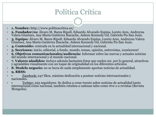 Política Crítica
 1. Nombre: http://www.politicacritica.es/
 2. Fundador/es: Álvaro M. Barea Ripoll, Eduardo Alvarado Espina, Loreto Ares, Andreyna
Valera Giménez, Ana María Gutiérrez Ibacache, Aideen Kennedy Gil, Gabriela Pis San Juan.
 3. Equipo: Álvaro M. Barea Ripoll, Eduardo Alvarado Espina, Loreto Ares, Andreyna Valera
Giménez, Ana María Gutiérrez Ibacache, Aideen Kennedy Gil, Gabriela Pis San Juan.
 4. Contenido: centrada en la actualidad internacional y nacional.
 5. Secciones: inicio, editorial, a fondo, mundo, temas, opinión, entrevistas, ¡conócenos!
 6. Objetivos comunicacionales/audiencia: Informar sobre las nuevas y actuales noticias
del mundo internacional y el mundo nacional.
 7. Valores añadidos: incluye además bastantes fotos que suelen ser, por lo general, atractivas
y agradables visualmente con un toque de originalidad en los diferentes artículos
 8. Modelo negocio: no se lucra de nada simplemente aportan noticias de actualidad.
 9. RRSS:
 • Facebook: 247 likes, máxima dedicación a postear noticias internacionales y
nacionales.
 • Twitter: 293 seguidores. Se dedica a crear tweets sobre noticias de actualidad tanto
internacional como nacional, también retuitea a cadenas tales como rtve o a revistas (Revista
Mongolia).
 