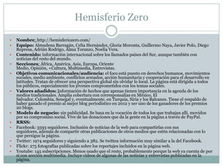 Hemisferio Zero
 Nombre: http://hemisferiozero.com/
 Equipo: Almudena Barragán, Celia Hernández, Gloria Moronta, Guillermo Naya, Javier Polo, Diego
Represa, Adrián Rodrigo, Alma Toranzo, Noelia Vera.
 Contenido: información internacional sobre los llamados países del Sur, aunque también con
noticias del resto del mundo.
 Secciones: África, América, Asia, Europa, Oriente
Medio, Opinión, +Cultura, Multimedia, Entrevistas.
 Objetivos comunicacionales/audiencia: el foco está puesto en derechos humanos, movimientos
sociales, medio ambiente, conflictos armados, acción humanitaria y cooperación para el desarrollo en
latitudes. Tratan de ofrecer una perspectiva global sin olvidar lo local. La página está dirigida a todos
los públicos, especialmente los jóvenes comprometidos con los temas sociales.
 Valores añadidos: Información de hechos que apenas tienen importancia en la agenda de los
medios tradicionales. Amplia cobertura con corresponsalías en México, El
Salvador, Colombia, Senegal y, eventualmente, en Turquía, Siria y los Balcanes. Tiene el respaldo de
haber ganado el premio al mejor blog periodístico en 2012 y ser uno de los ganadores de los premios
20 blogs.
 Modelo de negocio: sin publicidad. Se basa en la vocación de todos los que trabajan allí, movidos
por su compromiso social. Vive de las donaciones que da la gente en la página a través de PayPal.
 RRSS:
 Facebook: 3593 seguidores. Inclusión de noticias de la web para compartirlas con sus
seguidores, además de compartir otras publicaciones de otros medios que estén relacionadas con lo
que persigue la página.
 Twitter: 1974 seguidores y siguiendo a 382. Se twittea información muy similar a la del Facebook.
 Flickr: 275 fotografías publicadas sobre los reportajes incluidos en la página web.
 Youtube: 145 subscripciones. Menos usado que el resto, probablemente porque la web ya cuenta de por
sí con sección multimedia. Incluye vídeos de algunas de las noticias y entrevistas publicadas en la
página.
 