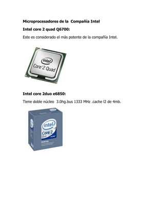 Microprocesadores de la  Compañía Intel<br />Intel core 2 quad Q6700:<br /> Este es considerado el más potente de la compañía Intel.<br />Intel core 2duo e6850:<br />Tiene doble núcleo  3.0hg.bus 1333 MHz .cache l2 de 4mb.<br />Intel core 2 duo E6750:<br />Este Tiene doble núcleo de 266 GHz ,1333 MHz de bus y de cache 12 de 24 MB<br />Intel core 2 duo E6550: <br />Este es el menos potente de los microprocesadores, tiene doble núcleo a 2.33  GHz Bus de 1333 MHz y cache de 4 MB.<br />Intel core i3, i5, i7: <br />Este de 32 nanómetros para portátiles todos ellos con dos núcleos que emulan cuatro hilos de ejecución y con GPU integrada y además de modo turbo presente en los i5 e i7 pero no en los i3.<br />Compañía AMD<br />Athlon II 250u y 260u<br />El Athlon II 250u trabaja 1.6 GHz y a 1.8 GHz el Athlon II, estos usualmente son utilizados en los laptop mini.<br /> <br />