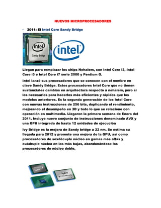 NUEVOS MICROPROCESADORES<br />2011: El Intel Core Sandy Bridge<br /> <br />Llegan para remplazar los chips Nehalem, con Intel Core i3, Intel Core i5 e Intel Core i7 serie 2000 y Pentium G.<br />Intel lanzó sus procesadores que se conocen con el nombre en clave Sandy Bridge. Estos procesadores Intel Core que no tienen sustanciales cambios en arquitectura respecto a nehalem, pero si los necesarios para hacerlos más eficientes y rápidos que los modelos anteriores. Es la segunda generación de los Intel Core con nuevas instrucciones de 256 bits, duplicando el rendimiento, mejorando el desempeño en 3D y todo lo que se relacione con operación en multimedia. Llegaron la primera semana de Enero del 2011. Incluye nuevo conjunto de instrucciones denominado AVX y una GPU integrada de hasta 12 unidades de ejecución<br />Ivy Bridge es la mejora de Sandy bridge a 22 nm. Se estima su llegada para 2012 y promete una mejora de la GPU, así como procesadores de sexdécuple núcleo en gamas más altas y cuádruple núcleo en las más bajas, abandonándose los procesadores de núcleo doble.<br /> <br />2011: El AMD Fusion<br />AMD Fusion es el nombre clave para un diseño futuro de microprocesadores Turion, producto de la fusión entre AMD y ATI, combinando con la ejecución general del procesador, el proceso de la geometría 3D y otras funciones de GPUs actuales. La GPU (procesador gráfico) estará integrada en el propio microprocesador. Se espera la salida progresiva de esta tecnología a lo largo del 2011; estando disponibles los primeros modelos (Ontaro y Zacate) para ordenadores de bajo consumo entre últimos meses de 2010 y primeros de 2011, dejando el legado de las gamas medias y altas (Llano, Brazos y Bulldozer para mediados o finales del 2011)<br />La gama de microprocesadores Athlon II será actualizada con modelos de cuádruple, triple y doble núcleo fabricados en procesos de 45 nanómetros.<br />La nueva gama de microprocesadores Athlon II será representada por los microprocesadores basados en los modelos con cuatro núcleos con nombre en clave Propus. Se han mencionado dos modelos, el 605e y el 600e, con frecuencia de serie a 2,3 y 2,2 GHz, estos están diseñados especialmente para ahorrar energía. Con un consumo máximo de 45 vatios (no nos olvidemos que son de cuatro núcleos) resulta impresionante. Otra característica es que incluirán doble controladora de memoria DDR3 a 1.333 MHz y 2 Mbyte de caché de segundo nivel (sin caché L3).<br />En cuanto a sus fabricantes, es otra forma de clasificar los tipos de microprocesadores:<br />-INTEL-AMD-CYRIX: fabrica procesadores para Texas, IBM y Thompson-TEXAS INSTRUMENTS: son procesadores Cyrix con la marca Texas Instruments.-IBM: son procesadores Cyrix con la marca IBM.-THOMPSON: son procesadores Cyrix con la marca Thompson.-NEXGEN: necesitan placas especiales al no ser compatibles a nivel de patillaje.<br />Conclusión: Es el mercado existen dos grandes compañías de microprocesadores que son Intel y AMD que para hoy han puesto en el mercado nuevos microprocesadores nuevos y modernos.<br />