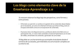 Es necesario observar los blogs bajo dos perspectivas, como formato y
como proceso.
! El formato va a permitir un cambio en la gestión de los contenidos desarrollados
por el estudiante, así como en la libertad intrínseca que ofrece el blog, tanto en
el espacio del diseño como en la incorporación de contenidos.el espacio del diseño como en la incorporación de contenidos.
! El proceso sitúa a los blogs de alumnos y profesores dentro de la Red como un
participante más, un nuevo nodo conectado a través de hiperenlaces con el resto
de laWeb, alimentador de contenido y generador de comunidad.
El blog debe ser una herramienta que acompañe al estudiante desde el
comienzo de sus estudios, permitiéndole una comunicación completa con
su entorno red.
 