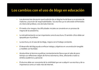 ! Los alumnos han de asumir que la edición de un blog les ha de llevar a un proceso de
madurez y asunción de responsabilidades. Sus escritos ya no solo están enfrentados
al criterio del profesor, sino de todo Internet.
! El miedo a los riesgos y las dificultades iniciales se convierte en un proceso de
mejora de la autoestima.
! La retroalimentación es tan importante como la escritura. El sentido crítico debe ser! La retroalimentación es tan importante como la escritura. El sentido crítico debe ser
apoyado por el profesor.
! La escritura, en el caso de los blogs, mejora con el trabajo constante.
! El desarrollo del blog ayuda a enfocar trabajo y objetivos en una evolución tangible
y medible con facilidad.
! Acostumbrar al alumno a publicar constantemente lleva a que al cabo de poco
tiempo sus reflexiones salgan de forma voluntaria y libre, afectando a todo su
ámbito académico y personal.
! El alumno debe ser consciente de la visibilidad que van a adquirir sus escritos y de su
importancia como un nodo más de Internet.
 