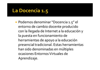 ! Podemos denominar “Docencia 1.5” el
entorno de cambio docente producido
con la llegada de Internet a la educación y
la puesta en funcionamiento dela puesta en funcionamiento de
herramientas de apoyo a la educación
presencial tradicional. Estas herramientas
han sido denominadas en múltiples
ocasiones EntornosVirtuales de
Aprendizaje.
 