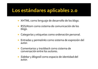! XHTML como lenguaje de desarrollo de los blogs.
! RSS/Atom como sistema de comunicación de los
blogs.
! Categorías y etiquetas como ordenación personal.! Categorías y etiquetas como ordenación personal.
! Entradas y permalinks como sistema de expresión del
autor.
! Comentarios y trackback como sistema de
conversación entre los autores.
! Sidebar y Blogroll como espacio de identidad del
autor.
 