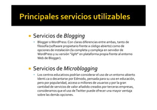 ! Servicios de Blogging
! Blogger oWordPress:Con claras diferencias entre ambas, tanto de
filosofía (software propietario frente a código abierto) como de
opciones de instalación (la completa y compleja en servidor de
WordPress y su versión “light” en plataforma propia frente al entornoWordPress y su versión “light” en plataforma propia frente al entorno
Web de Blogger).
! Servicios de Microblogging
! Los centros educativos podrían considerar el uso de un entorno abierto
Identi.ca o decantarse por Edmodo, pensada para su uso en educación,
pero por popularidad, acceso a millones de usuarios y por la gran
cantidad de servicios de valor añadido creados por terceras empresas,
consideramos que el uso deTwitter puede ofrecer una mayor ventaja
sobre las demás opciones.
 