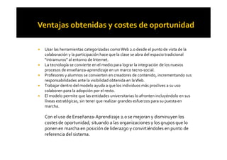 ! Usar las herramientas categorizadas como Web 2.0 desde el punto de vista de la
colaboración y la participación hace que la clase se abra del espacio tradicional
“intramuros” al entorno de Internet.
! La tecnología se convierte en el medio para lograr la integración de los nuevos
procesos de enseñanza-aprendizaje en un marco tecno-social.
! Profesores y alumnos se convierten en creadores de contenido, incrementando sus
responsabilidades ante la visibilidad obtenida en laWeb.responsabilidades ante la visibilidad obtenida en laWeb.
! Trabajar dentro del modelo ayuda a que los individuos más proclives a su uso
colaboren para la adopción por el resto.
! El modelo permite que las entidades universitarias lo afronten incluyéndolo en sus
líneas estratégicas, sin tener que realizar grandes esfuerzos para su puesta en
marcha.
Con el uso de Enseñanza-Aprendizaje 2.0 se mejoran y disminuyen los
costes de oportunidad, situando a las organizaciones y los grupos que lo
ponen en marcha en posición de liderazgo y convirtiéndoles en punto de
referencia del sistema.
 