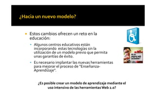 ! Estos cambios ofrecen un reto en la
educación:
! Algunos centros educativos están
incorporando estas tecnologías sin la
utilización de un modelo previo que permita
unas garantías de éxito.unas garantías de éxito.
! Es necesario implantar las nuevas herramientas
para mejorar el proceso de "Enseñanza-
Aprendizaje".
¿Es posible crear un modelo de aprendizaje mediante el
uso intensivo de las herramientasWeb 2.0?
 