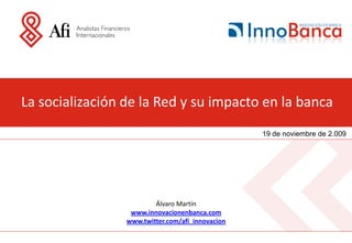 La socialización de la Red y su impacto en la banca
                                                  19 de noviembre de 2.009




                         Álvaro Martín
                  www.innovacionenbanca.com
                 www.twitter.com/afi_innovacion
 
