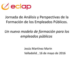Jornada de Análisis y Perspectivas de la
Formación de los Empleados Públicos.
Un nuevo modelo de formación para los
empleados públicos
Jesús Martínez Marin
Valladolid , 16 de mayo de 2016
 