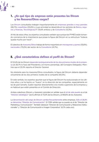 | 10 |
                                                                           RESUMEN EJECUTIVO




1. ¿En qué tipo de empresa están presentes los Dircom
   y los Asesores/Otros cargos?
Los Dircom consultados trabajan mayoritariamente en empresas grandes o muy grandes
(66,7%), españolas (55,6%) y cuya actividad se desarrolla en los sectores de Banca, segu-
ros y finanzas, Tecnológicas/IT (15,6% ambos) y de Consultoría (13,3%).

Al hilo de estas cifras, los expertos consultados señalan que aunque las PYMES están toman-
do conciencia de la importancia que posee la figura del Dircom en su estructura “todavía
queda mucho por hacer”.

El colectivo de Asesores/Otros trabaja de forma mayoritaria en micropymes y pymes (55,6%),
nacionales (75,0%) del sector de la Consultoría (41,7%).




2. ¿Qué características definen el perfil de Dircom?
El 53,4% de los Dircom dependen jerárquicamente de los dos primeros niveles de la empre-
sa (el 26,7% lo hace del Presidente y el mismo porcentaje, del Consejero Delegado). Mien-
tras que el 33,3% reporta al Director General.

No obstante para los Asesores/Otros consultados, la figura del Dircom debería depender
únicamente de los dos primeros niveles de la compañía (83,3%).

En este sentido, los expertos apuntan que la figura del Dircom ha evolucionado en los últi-
mos años y se ha hecho un “hueco” en la dirección de las compañías, especialmente en
las de gran tamaño. Suelen reportar directamente a los niveles superiores de la empresa y
es habitual que estén presentes en el Comité de Dirección.

Ambos colectivos (Dircom y Asesores) coinciden en señalar que el rol de este puesto es el de
“Director estratégico” (así lo afirman el 73,3% de los Dircom y el 80,6% de los Asesores).

La denominación del cargo de Dircom cambia frecuentemente entre empresas. Sólo el 28,9%
se denomina “Director de Comunicación”. El 17,8% señala que su puesto es el de “Director de
Marketing y Comunicación”. También destacan “Director de Comunicación y Relaciones Institu-
cionales” y “Director de Comunicación e Imagen Corporativa” (6,7% cada uno).
 