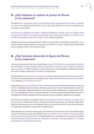 Nuevos modelos de gestión y función de los responsables de comunicación                  | 11 |
Estudio sobre el modelo español de gestión y reporting de intangibles para un Dircom




3. ¿Qué objetivos se aplican al puesto de Dircom
   en las empresas?
El objetivo de “Comunicar acerca de la empresa bajo el paraguas de la marca corporati-
va” (con una media de 6,60 sobre 7) es el que más aplican los Dircom o aplicarían los
Asesores a este puesto.

Los Dircom se atribuyen en menor medida los objetivos: “Actuar como un interfaz entre
los grupos de interés y la empresa: actuando como agente del cambio” y “Definir y des-
arrollar la identidad corporativa” (5,67 y 5,44 respectivamente).

Señalar que para los Asesores/Otros “Definir y desarrollar la identidad corporativa” es un
atributo que se debería aplicar a la función de Dircom en mayor medida que lo declarado
por los propios Dircom (6,42 frente 5,44).




4. ¿Qué funciones desarrolla la figura del Dircom
   en las empresas?
Hay que subrayar que, de forma espontánea, para el 51,9% de los encuestados la gestión
de intangibles no está presente entre las principales funciones que ha fijado la empresa
para su puesto. El 48,1% restante sí hace referencia a los intangibles, destacando la ges-
tión de la imagen corporativa, la marca y la reputación.

Descendiendo a las funciones concretas, los Dircom declaran que las áreas que más des-
arrollan en su trabajo diario son las ligadas a las “Relaciones públicas y relación con medios”
y las referidas a la “Gestión de crisis”.

Preguntados los Asesores/Otros de forma proyectiva por las funciones asociadas al cargo de
Dircom, manifiestan que en el futuro deberían gestionar en mayor medida todas las áreas fun-
cionales analizadas. Especialmente en el caso de la “Cultura empresarial y comunicación inter-
na” y la “Identidad de marca y posicionamiento”. De esta respuesta puede inferirse que en la
actualidad los Dircom gestionan menos áreas de las que consideran aplicadas a su puesto.

De hecho, los expertos consideran que la comunicación interna requiere un mayor nivel
de desarrollo. La figura de Dircom no está, en términos generales, asumiendo responsabi-
lidad en este terreno, que es considerado básico a la hora de construir una cultura de empre-
sa sólida que traslade los valores de la organización.

Esta hipótesis se confirma al preguntar a los Dircom qué funciones creen que deberían ges-
tionar en el futuro, puesto que declaran que en el futuro van a contar con más funciones
que las que tienen actualmente. Fundamentalmente, si atendemos a las áreas funcionales
existe recorrido en las funciones de “Relación comercial”, “Asuntos públicos” y “Cultura
empresarial y comunicación interna”.
 