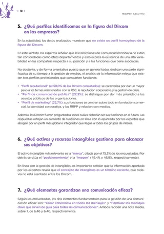 | 12 |
                                                                              RESUMEN EJECUTIVO




5. ¿Qué perfiles identificamos en la figura del Dircom
   en las empresas?
En la actualidad, los datos analizados muestran que no existe un perfil homogéneo de la
figura del Dircom.

En este sentido, los expertos señalan que las Direcciones de Comunicación todavía no están
tan consolidadas como otros departamentos y esto explica la existencia de una alta varia-
bilidad en las compañías respecto a su posición y a las funciones que tiene asociadas.

No obstante, y de forma orientativa puesto que en general todos dedican una parte signi-
ficativa de su tiempo a la gestión de medios, el análisis de la información releva que exis-
ten tres perfiles profesionales que comparten funciones:

• “Perfil reputacional” (el 50,0% de los Dircom consultados): se caracteriza por dar un mayor
  peso a los temas relacionados con la RSC, la reputación corporativa y la gestión de crisis.
• “Perfil de comunicación pública” (27,3%): se distingue por dar más prioridad a los
  asuntos públicos de las organizaciones.
• “Perfil de marketing” (22,7%): sus funciones se centran sobre todo en la relación comer-
  cial, la identidad corporativa, y las RRPP y relación con medios.

Además, los Dircom fueron preguntados sobre cuáles deberían ser sus funciones en el futuro. Las
respuestas reflejan un aumento de funciones en línea con lo apuntado por los expertos que
abogan por un perfil más global e integrador que llegue a todos los grupos de interés.




6. ¿Qué activos y recursos intangibles gestiona para alcanzar
   sus objetivos?
El activo intangible más relevante es la “marca”, citada por el 75,3% de los encuestados. Por
detrás se sitúa el “posicionamiento” y la “imagen” (49,4% y 46,9%, respectivamente).

En línea con la gestión de intangibles, es importante señalar que la información aportada
por los expertos revela que el concepto de intangibles es un término reciente, que toda-
vía no está asentado entre los Dircom.




7. ¿Qué elementos garantizan una comunicación eficaz?
Según los encuestados, los dos elementos fundamentales para la gestión de una comuni-
cación eficaz son: “Crear coherencia en todos los mensajes” y “Formular los mensajes
clave que sirven de guía para todas las comunicaciones”. Ambos reciben una nota media,
sobre 7, de 6,46 y 6,40, respectivamente.
 