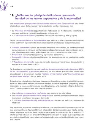 | 14 |
                                                                              RESUMEN EJECUTIVO




11. ¿Cuáles son los principales indicadores para medir
    la salud de las marcas corporativas y de la reputación?
Los dimensiones que aglutinan los indicadores más utilizados por los Dircom para medir
el estado de salud de las marcas y de la reputación son las relacionadas con:

• La Presencia en medios (seguimiento de noticias en los medios/web, cobertura de
  prensa y análisis de contenidos publicados en Internet).
• Y la Relación con el cliente (fidelidad y satisfacción del cliente, y altas y fugas).

Según los Asesores/Otros, se deberían utilizar más métricas que las que están usando actual-
mente los Dircom, especialmente observamos recorrido en el caso de las siguientes áreas:

• Afinidad con la marca: grado de afinidad emocional con la marca, de identificación del
  consumidor con la marca, de confianza generada por la marca, de recomendación a ami-
  gos y familiares de la marca, y de disposición para comprar la marca/producto.
• Notoriedad: conocimiento sugerido y espontáneo de la marca.
• Reputación interna: estudios cualitativos y de alineamiento de los empleados con la
  empresa.
• Y Reputación en mercado: cuota de mercado, posición en los rankings de reputación y
  encuestas anuales de reputación.

Se detecta una menor incidencia en la medición de riesgos reputacionales, tan solo el 42,2%
de los Dircom declara que los mide. De nuevo, los indicadores más utilizados son los rela-
cionados con la presencia en medios: “Noticias en los medios” y las “Informaciones que
se publican en Internet” (blogs, webs, etc.).

Esta situación refleja lo apuntado por los expertos: Consideran que en la actualidad no exis-
te en las direcciones de comunicación un modelo estándar de gestión y reporting de los
intangibles y, consecuentemente, no se está aplicando una medición integral de los mis-
mos. Como argumentos para esta carencia señalan:

• Una dotación presupuestaria insuficiente para gestionar los intangibles.
• Una falta de gestión centralizada e integrada que permita permeabilizar el valor de los
  intangibles entre todos los grupos de interés.
• Y una falta de conocimiento y de estandarización relativa a los métodos y sistemas de
  medición.

Los resultados expuestos en este apartado son una aproximación al panorama actual en
que se encuentran la figura del Dircom y la gestión de los intangibles, que nos ha condu-
cido a reflexionar sobre las líneas de actuación a seguir en este ámbito. En el apartado ¿Y
ahora qué? se esbozan los procedimientos planteados por el equipo que ha participado
en esta investigación de cara a solventar las inquietudes y carencias identificadas en el colec-
tivo Dircom.
 