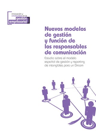 [
 innovación y
 creatividad en la
   gestión
empresarial      ]
                     Nuevos modelos
                     de gestión
                     y función de
                     los responsables
                     de comunicación
                     Estudio sobre el modelo
                     español de gestión y reporting
                     de intangibles para un Dircom
 