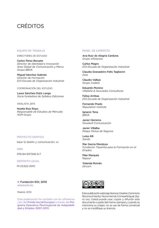 CRÉDITOS



EQUIPO DE TRABAJO                                 PANEL DE EXPERTOS
DIRECTORES DE ESTUDIO                             Ana Ruiz de Alegría Cardona
                                                  Grupo Inforpress
Carlos Pérez Beruete
Director de Identidad e Innovación                Carlos Magro
Área Global de Comunicación y Marca               EOI Escuela de Organización Industrial
Grupo BBVA
                                                  Claudia Granadeiro Felts Tagliavini
Miguel Sánchez Galindo                            Dow
Director de Formación
EOI Escuela de Organización Industrial            Claudio Vallejo
                                                  Grupo Codere

COORDINACIÓN DEL ESTUDIO                          Eduardo Moreno
                                                  Villafañe & Asociados Consultores
Laura Sánchez-Ostiz Lange
Socia fundadora de Syllabus Ediciones             Felisa Arribas
                                                  EOI Escuela de Organización Industrial
ANALISTA JEFE                                     Fernando Prado
                                                  Reputation Institute
Noelia Ruiz Royo
Responsable de Estudios de Mercado                Ignacio Tena
ASM Grupo                                         BBVA
                                                  Javier Herreros
                                                  Goodwill Comunicación
                                                  Javier Villalba
                                                  Pelayo Mutua de Seguros

PROYECTO GRÁFICO                                  Luisa Alli
                                                  Sando
base 12 diseño y comunicación, s.l.
                                                  Mar García Mendoza
                                                  Fundación Tripartita para la Formación en el
ISBN                                              Empleo
978-84-937306-9-7                                 Pilar Marqués
                                                  Repsol
DEPÓSITO LEGAL
                                                  Yolanda Román
M-23.622-2010                                     Dircom




© Fundación EOI, 2010
www.eoi.es

Madrid, 2010
                                                  Esta publicación está bajo licencia Creative Commons
                                                  Reconocimiento, Nocomercial, Compartirigual, (by-
Esta publicación ha contado con la cofinancia-    nc-sa). Usted puede usar, copiar y difundir este
ción del Fondo Social Europeo a través del Pro-   documento o parte del mismo siempre y cuando se
grama Operativo Plurirregional de Adaptabili-     mencione su origen, no se use de forma comercial
dad y Empleo 2007-2013.                           y no se modifique su licencia.
 