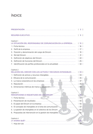 ÍNDICE



PRESENTACIÓN . . . . . . . . . . . . . . . . . . . . . . . . . . . . . . . . . . . . . . . . . . . . . . . . . . . . . . . . . . . . . . . . . . . . . . . . . . . . . .         | 5 |


RESUMEN EJECUTIVO . . . . . . . . . . . . . . . . . . . . . . . . . . . . . . . . . . . . . . . . . . . . . . . . . . . . . . . . . . . . . . . . . . . . . .                    | 9 |


Capítulo 1
LA SITUACIÓN DEL RESPONSABLE DE COMUNICACIÓN EN LA EMPRESA . . . . .                                                                                                             | 15 |
 1. Ficha técnica . . . . . . . . . . . . . . . . . . . . . . . . . . . . . . . . . . . . . . . . . . . . . . . . . . . . . . . . . . . . . . . . . . . . . . . . . . . . . .    | 16 |
2. Perfil de la empresa . . . . . . . . . . . . . . . . . . . . . . . . . . . . . . . . . . . . . . . . . . . . . . . . . . . . . . . . . . . . . . . . . . . . . .              | 17 |
3. Posición y denominación del cargo de Dircom. . . . . . . . . . . . . . . . . . . . . . . . . . . . . . . . . . . . . .                                                        | 19 |
4. Rol del Dircom . . . . . . . . . . . . . . . . . . . . . . . . . . . . . . . . . . . . . . . . . . . . . . . . . . . . . . . . . . . . . . . . . . . . . . . . . . . .        | 21 |
5. Definición de objetivos del Dircom . . . . . . . . . . . . . . . . . . . . . . . . . . . . . . . . . . . . . . . . . . . . . . . . . . . .                                    | 22 |
6. Definición de funciones del Dircom . . . . . . . . . . . . . . . . . . . . . . . . . . . . . . . . . . . . . . . . . . . . . . . . . . .                                      | 25 |
7. Identificación de perfiles profesionales en la actualidad . . . . . . . . . . . . . . . . . . . . . . . . . . .                                                               | 32 |


Capítulo 2
RELACIÓN DEL DIRCOM CON LOS ACTIVOS Y RECURSOS INTANGIBLES                                                                                                          ......       | 33 |
 1. Definición de activos y recursos intangibles . . . . . . . . . . . . . . . . . . . . . . . . . . . . . . . . . . . . . . . . .                                               | 34 |
2. Eficacia de la comunicación. . . . . . . . . . . . . . . . . . . . . . . . . . . . . . . . . . . . . . . . . . . . . . . . . . . . . . . . . . . . .                          | 35 |
3. La marca corporativa en las empresas . . . . . . . . . . . . . . . . . . . . . . . . . . . . . . . . . . . . . . . . . . . . . . . .                                          | 37 |
4. Reputación                    ................................................................................                                                                | 45 |
5. Dimensiones métricas de marca y reputación . . . . . . . . . . . . . . . . . . . . . . . . . . . . . . . . . . . . . . .                                                      | 50 |


Capítulo 3
PERCEPCIONES E INQUIETUDES DE LOS DIRCOM . . . . . . . . . . . . . . . . . . . . . . . . . . . . . . . . . . .                                                                   | 53 |
 1. Ficha técnica . . . . . . . . . . . . . . . . . . . . . . . . . . . . . . . . . . . . . . . . . . . . . . . . . . . . . . . . . . . . . . . . . . . . . . . . . . . . . .    | 54 |
2. Presentación de resultados                                     .............................................................                                                  | 55 |
3. El papel del Dircom en la empresa                                              ....................................................                                           | 55 |
4. El concepto de intangibles en el área de comunicación . . . . . . . . . . . . . . . . . . . . . . . . . . .                                                                   | 57 |
5. La gestión de intangibles en el colectivo de los Dircom                                                                     ...........................                       | 60 |
6. Propuestas de intervención en la gestión de intangibles. . . . . . . . . . . . . . . . . . . . . . . . . . .                                                                  | 62 |


Capítulo 4
¿Y AHORA QUÉ? . . . . . . . . . . . . . . . . . . . . . . . . . . . . . . . . . . . . . . . . . . . . . . . . . . . . . . . . . . . . . . . . . . . . . . . . . . . . .          | 67 |
 1. Hoja de ruta . . . . . . . . . . . . . . . . . . . . . . . . . . . . . . . . . . . . . . . . . . . . . . . . . . . . . . . . . . . . . . . . . . . . . . . . . . . . . . .   | 68 |
 