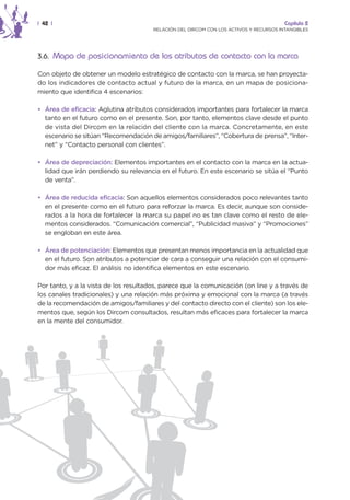 | 42 |                                                                                  Capítulo 2
                                       RELACIÓN DEL DIRCOM CON LOS ACTIVOS Y RECURSOS INTANGIBLES




3.6. Mapa de posicionamiento de los atributos de contacto con la marca

Con objeto de obtener un modelo estratégico de contacto con la marca, se han proyecta-
do los indicadores de contacto actual y futuro de la marca, en un mapa de posiciona-
miento que identifica 4 escenarios:

• Área de eficacia: Aglutina atributos considerados importantes para fortalecer la marca
  tanto en el futuro como en el presente. Son, por tanto, elementos clave desde el punto
  de vista del Dircom en la relación del cliente con la marca. Concretamente, en este
  escenario se sitúan “Recomendación de amigos/familiares”, “Cobertura de prensa”, “Inter-
  net” y “Contacto personal con clientes”.

• Área de depreciación: Elementos importantes en el contacto con la marca en la actua-
  lidad que irán perdiendo su relevancia en el futuro. En este escenario se sitúa el “Punto
  de venta”.

• Área de reducida eficacia: Son aquellos elementos considerados poco relevantes tanto
  en el presente como en el futuro para reforzar la marca. Es decir, aunque son conside-
  rados a la hora de fortalecer la marca su papel no es tan clave como el resto de ele-
  mentos considerados. “Comunicación comercial”, “Publicidad masiva” y “Promociones”
  se engloban en este área.

• Área de potenciación: Elementos que presentan menos importancia en la actualidad que
  en el futuro. Son atributos a potenciar de cara a conseguir una relación con el consumi-
  dor más eficaz. El análisis no identifica elementos en este escenario.

Por tanto, y a la vista de los resultados, parece que la comunicación (on line y a través de
los canales tradicionales) y una relación más próxima y emocional con la marca (a través
de la recomendación de amigos/familiares y del contacto directo con el cliente) son los ele-
mentos que, según los Dircom consultados, resultan más eficaces para fortalecer la marca
en la mente del consumidor.
 