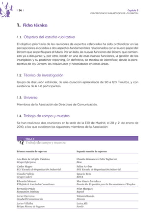 | 54 |                                                                                    Capítulo 3
                                                           PERCEPCIONES E INQUIETUDES DE LOS DIRCOM




1. Ficha técnica

1.1. Objetivo del estudio cualitativo

El objetivo prioritario de las reuniones de expertos celebradas ha sido profundizar en las
percepciones asociadas a dos aspectos fundamentales relacionados con el nuevo papel del
Dircom que se perfila para el futuro. Por un lado, las nuevas funciones del Dicom, que comien-
zan ya a dibujarse; y, por otro, incidir en una de esas nuevas funciones, la gestión de los
intangibles y su posterior reporting. En definitiva, se trataba de identificar, desde la pers-
pectiva de los Dircom, las inquietudes y necesidades en estas áreas.



1.2. Técnica de investigación

Grupo de discusión estándar, de una duración aproximada de 90 a 120 minutos, y con
asistencia de 6 a 8 participantes.



1.3. Universo

Miembros de la Asociación de Directivos de Comunicación.



1.4. Trabajo de campo y muestra

Se han realizado dos reuniones en la sede de la EOI de Madrid, el 20 y 21 de enero de
2010, a las que asistieron los siguientes miembros de la Asociación:



         TABLA 9

         Trabajo de campo y muestra

Primera reunión de expertos                   Segunda reunión de expertos


Ana Ruiz de Alegría Cardona                   Claudia Granadeiro Felts Tagliavini
Grupo Inforpress                              Dow
Carlos Magro                                  Felisa Arribas
EOI Escuela de Organización Industrial        EOI Escuela de Organización Industrial
Claudio Vallejo                               Ignacio Tena
Grupo Codere                                  BBVA
Eduardo Moreno                                Mar García Mendoza
Villafañe & Asociados Consultores             Fundación Tripartita para la Formación en el Empleo
Fernando Prado                                Pilar Marqués
Reputation Institute                          Repsol
Javier Herreros                               Yolanda Román
Goodwill Comunicación                         Dircom
Javier Villalba                               Luisa Alli
Pelayo Mutua de Seguros                       Sando
 