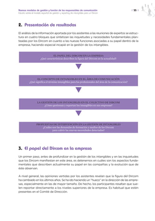Nuevos modelos de gestión y función de los responsables de comunicación                                | 55 |
Estudio sobre el modelo español de gestión y reporting de intangibles para un Dircom




2. Presentación de resultados
El análisis de la información aportada por los asistentes a las reuniones de expertos se estruc-
tura en cuatro bloques que sintetizan las inquietudes y necesidades fundamentales plan-
teadas por los Dircom en cuanto a las nuevas funciones asociadas a su papel dentro de la
empresa, haciendo especial incapié en la gestión de los intangibles.


                                  EL PAPEL DEL DIRCOM EN LA EMPRESA
                       ¿Qué características describen la figura del Dircom en la actualidad?


                                                            M
                  EL CONCEPTO DE INTANGIBLES EN EL ÁREA DE COMUNICACIÓN
           ¿Qué significa el término intangibles para los profesionales del área de la comunicación?


                                                            M
                   LA GESTIÓN DE LOS INTANGIBLES EN EL COLECTIVO DE DIRCOM
                        ¿Cómo gestionan y reportan los intangibles en sus empresas?


                                                            M
                  PROPUESTAS DE INTERVENCIÓN EN LA GESTIÓN DE INTANGIBLES
                      ¿Cuáles son las demandas de formación y medios de los Dircom
                              para cubrir las nuevas necesidades detectadas?




3. El papel del Dircom en la empresa
Un primer paso, antes de profundizar en la gestión de los intangibles y en las inquietudes
que los Dircom manifiestan en este área, es detenernos en cuáles son los aspectos funda-
mentales que describen actualmente su papel en las compañías y la evolución que de
éste observan.

A nivel general, las opiniones vertidas por los asistentes revelan que la figura del Dircom
ha cambiado en los últimos años. Se ha ido haciendo un “hueco” en la dirección de las empre-
sas, especialmente en las de mayor tamaño. De hecho, los participantes resaltan que sue-
len reportar directamente a los niveles superiores de la empresa. Es habitual que estén
presentes en el Comité de Dirección.
 