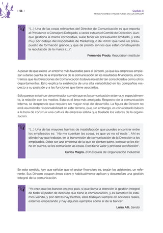 | 56 |                                                                                  Capítulo 3
                                                         PERCEPCIONES E INQUIETUDES DE LOS DIRCOM




         “(…) Una de las cosas relevantes del Director de Comunicación es que reporta
         al Presidente o Consejero Delegado, a veces está en el Comité de Dirección. Aun-
         que gestiona la marca corporativa, suele tener un presupuesto limitado, y está
         muy por debajo del responsable de Marketing, o de RRHH que tiene un presu-
         puesto de formación grande, y que de pronto son los que están construyendo
         la reputación de la marca (…)”.

                                                    Fernando Prado. Reputation Institute




A pesar de que existe un entorno más favorable para el Dircom, ya que las empresas empie-
zan a darse cuenta de la importancia de la comunicación en los resultados financieros, encon-
tramos que las Direcciones de Comunicación todavía no están tan consolidadas como otros
departamentos. Esto explica la existencia de una alta variabilidad en las compañías res-
pecto a su posición y a las funciones que tiene asociadas.

Sólo parece existir un denominador común que es la comunicación externa, y, especialmen-
te, la relación con los medios. Esta es el área más arraigada. Respecto de la comunicación
interna, se desprende que requiere un mayor nivel de desarrollo. La figura de Dircom no
está asumiendo responsabilidad en este terreno, que, sin embargo, es considerado básico
a la hora de construir una cultura de empresa sólida que traslade los valores de la organi-
zación.



         “(…) Una de las mayores fuentes de insatisfacción que puedes encontrar entre
         los empleados es: `No me cuentan las cosas, es que yo no sé nada´. Ahí es
         dónde hay que trabajar, en la transmisión de comunicación de la Dirección a los
         empleados. Debe ser una empresa de la que se sientan parte, porque se les tie-
         ne en cuenta, se les comunican las cosas. Esto tiene valor y provoca satisfacción”.

                                    Carlos Magro. EOI Escuela de Organización Industrial




En este sentido, hay que señalar que el sector financiero es, según los asistentes, un refe-
rente. Sus Dircom ocupan áreas clave y habitualmente aplican y desarrollan una gestión
integral de la comunicación.


         “Yo creo que los bancos en este país, sí que llama la atención la gestión integral
         de todo, el poder de decisión que tiene la comunicación, y es llamativo lo esta-
         mos viendo, y por detrás hay hechos, ellos trabajan siempre en acciones reales,
         estamos empezando y hay algunos ejemplos como el de la banca”.

                                                                           Luisa Alli. Sando
 