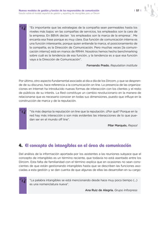 Nuevos modelos de gestión y función de los responsables de comunicación                                  | 57 |
Estudio sobre el modelo español de gestión y reporting de intangibles para un Dircom




           “Es importante que las estrategias de la compañía sean permeables hasta los
           niveles más bajos: en las compañías de servicios, los empleados son la cara de
           la empresa. En BBVA decían `los empleados son la marca de la empresa´. Me
           encanta esa frase porque es muy clara. Esa función de comunicación interna es
           una función interesante, porque quien entiende la marca, el posicionamiento de
           la compañía, es la Dirección de Comunicación. Pero muchas veces [la comuni-
           cación interna] está en manos de RRHH. Nosotros hemos hecho benchmarking
           sobre cuál es la tendencia de esa función, y la tendencia es a que esa función
           vaya a la Dirección de Comunicación”.

                                                                      Fernando Prado. Reputation Institute




Por último, otro aspecto fundamental asociado al día a día de los Dircom, y que se despren-
de de su discurso, hace referencia a la comunicación on line. La presencia de las organiza-
ciones en Internet ha introducido nuevas formas de interacción con los clientes y el resto
de públicos de su interés. La Red constituye un cambio revolucionario en la manera de
relacionarse que es necesario conocer en todas sus dimensiones, puesto que influye en la
construcción de marca y de la reputación.


           “Va más deprisa la reputación on line que la reputación. ¿Por qué? Porque en la
           red hay más interacción o son más evidentes las interacciones de lo que pue-
           dan ser en el mundo off line”.

                                                                                       Pilar Marqués. Repsol




4. El concepto de intangibles en el área de comunicación
Del análisis de la información aportada por los asistentes a las reuniones subyace que el
concepto de intangibles es un término reciente, que todavía no está asentado entre los
Dircom. Esta falta de familiaridad con el término explica que en ocasiones no sean cons-
cientes de que están gestionando intangibles hasta que se describen las funciones aso-
ciadas a esta gestión y se dan cuenta de que algunas de ellas las desarrollan en su cargo:


           “La palabra intangibles se está mencionando desde hace muy poco tiempo (...)
           es una nomenclatura nueva“.

                                                                    Ana Ruiz de Alegría. Grupo Inforpress
 