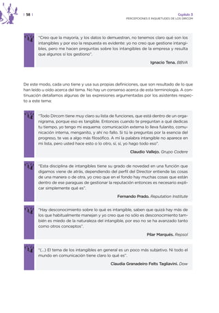 | 58 |                                                                                  Capítulo 3
                                                         PERCEPCIONES E INQUIETUDES DE LOS DIRCOM




         “Creo que la mayoría, y los datos lo demuestran, no tenemos claro qué son los
         intangibles y por eso la respuesta es evidente: yo no creo que gestione intangi-
         bles, pero me hacen preguntas sobre los intangibles de la empresa y resulta
         que algunos sí los gestiono”.

                                                                       Ignacio Tena. BBVA




De este modo, cada uno tiene y usa sus propias definiciones, que son resultado de lo que
han leído u oído acerca del tema. No hay un consenso acerca de esta terminología. A con-
tinuación detallamos algunas de las expresiones argumentadas por los asistentes respec-
to a este tema:


         “Todo Dircom tiene muy claro su lista de funciones, que está dentro de un orga-
         nigrama, porque eso es tangible. Entonces cuando te preguntan a qué dedicas
         tu tiempo, yo tengo mi esquema: comunicación externa lo lleva fulanito, comu-
         nicación interna, menganito, y ahí no fallo. Si tú le preguntas por la esencia del
         progreso, te vas a algo más filosófico. A mí la palabra intangible no aparece en
         mi lista, pero usted hace esto o lo otro, sí, sí, yo hago todo eso”.

                                                           Claudio Vallejo. Grupo Codere


         “Esta disciplina de intangibles tiene su grado de novedad en una función que
         digamos viene de atrás, dependiendo del perfil del Director entiende las cosas
         de una manera o de otra, yo creo que en el fondo hay muchas cosas que están
         dentro de ese paraguas de gestionar la reputación entonces es necesario expli-
         car simplemente qué es”.

                                                    Fernando Prado. Reputation Institute


         “Hay desconocimiento sobre lo qué es intangible, saben que quizá hay más de
         los que habitualmente manejan y yo creo que no sólo es desconocimiento tam-
         bién es miedo de la naturaleza del intangible, por eso no se ha avanzado tanto
         como otros conceptos”.

                                                                     Pilar Marqués. Repsol


         “(…) El tema de los intangibles en general es un poco más subjetivo. Ni todo el
         mundo en comunicación tiene claro lo qué es”.

                                                Claudia Granadeiro Felts Tagliavini. Dow
 