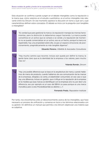 Nuevos modelos de gestión y función de los responsables de comunicación                                   | 59 |
Estudio sobre el modelo español de gestión y reporting de intangibles para un Dircom




Esta situación se confirma cuando surgen en el debate intangibles como la reputación o
la marca que, cómo veíamos en el estudio cuantitativo, es el activo intangible más rele-
vante entre los Dircom. En ese momento aparece la discusión en torno a qué son y qué
características definen estos conceptos. El debate se inicia con la pregunta ¿son tangibles
o intangibles?


           “Es verdad que para gestionar la marca o la reputación manejas las mismas herra-
           mientas, pero la distinción la deberíamos seguir haciendo. La marca puede
           convertirse en un activo que se compra o se vende y la reputación de momen-
           to no se puede comercializar en un activo, eso es un hecho, porque la marca es
           registrable, hay una propiedad sobre ella, ocupa un espacio emocional, de posi-
           cionamiento, pragmáticamente es más tangible digamos”.

                                                 Eduardo Moreno. Villafañe & Asociados Consultores


           “Hay mucho camino que recorrer, incluso aún queda por definir la marca, la
           gente tiene claro que es la identidad de la empresa o los valores, pero mucho
           más no”.

                                                                                       Yolanda Román. Dircom


           “Hay una posible diferencia que se basa en la arquitectura de marca, cuando habla-
           mos de marca de producto, cuando hablamos de una comunicación de las marcas
           de la empresas, dirigidas a la venta, al stakeholder consumidor, en ese caso sí que
           hay una diferencia, incluso en gestión, que sí influye en la reputación de la empresa
           en la medida que esas marcas se identifiquen con la empresas sino no, por decir una
           diferencia, eso por ejemplo en el caso del BBVA no pasa porque es una marca
           monolítica pero si eres Procter&Gamble es distinto (…)”.

                                                                      Fernando Prado. Reputation Institute




Por tanto, nos encontramos ante un desconocimiento acerca de los intangibles, que hace
necesario un proceso de unificación y consenso en torno a los términos relacionados con
su gestión. En definitiva un manual que permita a los Dircom objetivizar una materia que
es subjetiva.
 