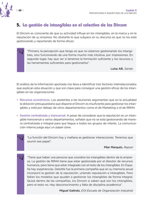 | 60 |                                                                                 Capítulo 3
                                                        PERCEPCIONES E INQUIETUDES DE LOS DIRCOM




5. La gestión de intangibles en el colectivo de los Dircom
El Dircom es consciente de que su actividad influye en los intangibles, en la marca y en la
reputación de su empresa. No obstante lo que subyace en su discurso es que no los está
gestionando y reportando de forma eficaz:


         “Primero, la percepción que tengo es que no estamos gestionando los intangi-
         bles, sino funcionando de una forma mucho más intuitiva, por impresiones. En
         segundo lugar, hay que ver si tenemos la formación suficiente y los recursos y
         las herramientas suficientes para gestionarlos”.

                                                                          Luisa Alli. Sando




El análisis de la información aportada nos lleva a identificar tres factores interrelacionados
que explican esta situación y que son clave para conseguir una gestión eficaz de los intan-
gibles en las organizaciones:

• Recursos económicos. Los asistentes a las reuniones argumentan que en la actualidad
  la dotación presupuestaria que dispone el Dircom es insuficiente para gestionar los intan-
  gibles y está por debajo de otros departamentos como el de Marketing o el de RRHH.

• Gestión centralizada y transversal. A pesar de considerar que la reputación es un intan-
  gible transversal a varios departamentos, señalan que no se está gestionando de mane-
  ra centralizada e integral para que llegue a todos los grupos de interés. La comunica-
  ción interna juega aquí un papel clave.


         “La función del Dircom hoy y mañana es gestionar interacciones. Tenemos que
         asumir ese papel”.

                                                                    Pilar Marqués. Repsol


         “Tiene que haber una persona que coordine los intangibles dentro de la empre-
         sa. La gestión de RRHH tiene que estar gestionada por el director de recursos
         humanos, pero tiene que estar integrado con el resto de los intangibles. En Espa-
         ña hay experiencias. Deloitte fue la primera compañía que en su memoria anual
         incorporó la gestión de la reputación, uniendo reputación e intangibles. Pero
         faltan los modelos que ayuden a gestionar los intangibles de forma integral.
         Quizá dentro de las compañías, los Dircom si saben qué son los intangibles,
         pero el resto no. Hay desconocimiento y falta de disciplina académica”.

                                 Miguel Galindo. EOI Escuela de Organización Industrial
 