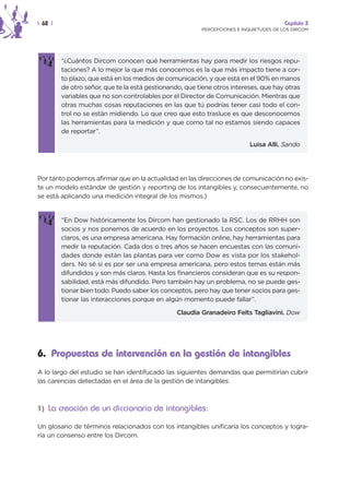 | 62 |                                                                                  Capítulo 3
                                                         PERCEPCIONES E INQUIETUDES DE LOS DIRCOM




         “¿Cuántos Dircom conocen qué herramientas hay para medir los riesgos repu-
         taciones? A lo mejor la que más conocemos es la que más impacto tiene a cor-
         to plazo, que está en los medios de comunicación, y que está en el 90% en manos
         de otro señor, que te la está gestionando, que tiene otros intereses, que hay otras
         variables que no son controlables por el Director de Comunicación. Mientras que
         otras muchas cosas reputaciones en las que tú podrías tener casi todo el con-
         trol no se están midiendo. Lo que creo que esto trasluce es que desconocemos
         las herramientas para la medición y que como tal no estamos siendo capaces
         de reportar”.

                                                                           Luisa Alli. Sando




Por tanto podemos afirmar que en la actualidad en las direcciones de comunicación no exis-
te un modelo estándar de gestión y reporting de los intangibles y, consecuentemente, no
se está aplicando una medición integral de los mismos.)


         “En Dow históricamente los Dircom han gestionado la RSC. Los de RRHH son
         socios y nos ponemos de acuerdo en los proyectos. Los conceptos son super-
         claros, es una empresa americana. Hay formación online, hay herramientas para
         medir la reputación. Cada dos o tres años se hacen encuestas con las comuni-
         dades donde están las plantas para ver como Dow es vista por los stakehol-
         ders. No sé si es por ser una empresa americana, pero estos temas están más
         difundidos y son más claros. Hasta los financieros consideran que es su respon-
         sabilidad, está más difundido. Pero también hay un problema, no se puede ges-
         tionar bien todo. Puedo saber los conceptos, pero hay que tener socios para ges-
         tionar las interacciones porque en algún momento puede fallar”.

                                                 Claudia Granadeiro Felts Tagliavini. Dow




6. Propuestas de intervención en la gestión de intangibles
A lo largo del estudio se han identifucado las siguientes demandas que permitirían cubrir
las carencias detectadas en el área de la gestión de intangibles:



1) La creación de un diccionario de intangibles:

Un glosario de términos relacionados con los intangibles unificaría los conceptos y logra-
ría un consenso entre los Dircom.
 
