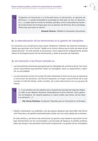 Nuevos modelos de gestión y función de los responsables de comunicación                        | 63 |
Estudio sobre el modelo español de gestión y reporting de intangibles para un Dircom




           “Sugeriría a la Asociación o a la Escuela hacer un diccionario, un glosario de
           términos (…) cuando empezaba la sociología en este país, se hizo un dicciona-
           rio (…) y luego todo el mundo se sentaba, opinaba, como si estuviéramos hacien-
           do el diccionario de la lengua pero era un glosario de términos de la sociología.
           Ahora hay que hacer lo mismo”.

                                                 Eduardo Moreno. Villafañe & Asociados Consultores




2) La estandarización de las herramientas en la gestión de intangibles:

Es necesaria una coordinación para lograr establecer métodos de medición estándar y
fiables que permitan a los Dircom “hablar en el mismo idioma que el resto de áreas de las
organizaciones”. En este sentido, la Asociación, como organización independiente, podría
liderar la homogeneización de las herramientas y dotar al proceso de fiabilidad.



3) Una formación a los Dircom centrada en:

• Las herramientas necesarias para gestionar los intangibles de una forma eficaz. Son nece-
  sarios instrumentos que permitan medir los intangibles, hacer su seguimiento y repor-
  tar sus actividades.

• La comunicación on-line. El mundo 2.0 está cambiando la forma en la que se relacionan
  y comunican las personas. Los Dircom requieren un mayor conocimiento de lo que
  sucede en Internet (blogs, redes sociales, etc.) para relacionarse con sus grupos de
  interés.


           “(…) Los cambios son tan rápidos que ni siquiera las escuelas de negocios llegan.
           La calle va por delante. Nosotros reclamábamos mucho Internet, cómo gestio-
           nar los blogeros. De repente aparece un nuevo medio, qué haces, ¿te los traes
           a tu terreno? (…)”.

                 Mar García Mendoza. Fundación Tripartita para la Formación en el Empleo




• Gestión empresarial. Los asistentes a los dos grupos destacan que hace falta más forma-
  ción financiera y de gestión empresarial para contar con una visión global de la empresa.

  En este sentido, y de forma más estructural, se apunta a que desde la asociación se tra-
  baje directamente con las Universidades y las Escuelas de Negocio en perfiles profesio-
  nales que tengan más presente la formación empresarial y la gestión de los intangibles.
 