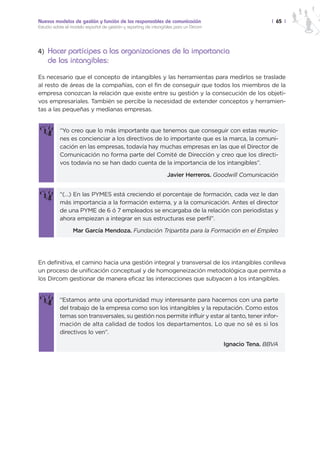 Nuevos modelos de gestión y función de los responsables de comunicación                               | 65 |
Estudio sobre el modelo español de gestión y reporting de intangibles para un Dircom




4) Hacer partícipes a las organizaciones de la importancia
    de los intangibles:
Es necesario que el concepto de intangibles y las herramientas para medirlos se traslade
al resto de áreas de la compañías, con el fin de conseguir que todos los miembros de la
empresa conozcan la relación que existe entre su gestión y la consecución de los objeti-
vos empresariales. También se percibe la necesidad de extender conceptos y herramien-
tas a las pequeñas y medianas empresas.


           “Yo creo que lo más importante que tenemos que conseguir con estas reunio-
           nes es concienciar a los directivos de lo importante que es la marca, la comuni-
           cación en las empresas, todavía hay muchas empresas en las que el Director de
           Comunicación no forma parte del Comité de Dirección y creo que los directi-
           vos todavía no se han dado cuenta de la importancia de los intangibles”.

                                                                  Javier Herreros. Goodwill Comunicación


           “(…) En las PYMES está creciendo el porcentaje de formación, cada vez le dan
           más importancia a la formación externa, y a la comunicación. Antes el director
           de una PYME de 6 ó 7 empleados se encargaba de la relación con periodistas y
           ahora empiezan a integrar en sus estructuras ese perfil”.

                 Mar García Mendoza. Fundación Tripartita para la Formación en el Empleo




En definitiva, el camino hacia una gestión integral y transversal de los intangibles conlleva
un proceso de unificación conceptual y de homogeneización metodológica que permita a
los Dircom gestionar de manera eficaz las interacciones que subyacen a los intangibles.


           “Estamos ante una oportunidad muy interesante para hacernos con una parte
           del trabajo de la empresa como son los intangibles y la reputación. Como estos
           temas son transversales, su gestión nos permite influir y estar al tanto, tener infor-
           mación de alta calidad de todos los departamentos. Lo que no sé es si los
           directivos lo ven”.

                                                                                       Ignacio Tena. BBVA
 
