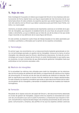 | 68 |                                                                              Capítulo 4
                                                                                ¿Y AHORA QUÉ?




1. Hoja de ruta
Esta investigación ha puesto en relieve que el papel del Dircom en las empresas está evo-
lucionando de forma rápida hacia una figura responsable de más funciones de las que
tenía hasta ahora. En este contexto, los expertos apuntan que existen lagunas en la forma-
ción del colectivo de los Dircom que deben subsanarse para permitirle hacer frente, con
éxito, a su nuevo papel.

Asimismo, el estudio señala la existencia de importantes carencias en el ámbito de la ges-
tión de intangibles, que requieren el establecimiento de unas líneas de actuación encami-
nadas a solventarlas, ya que se detecta que se trata de una de las áreas en las que existe
mayor recorrido en esa definición de la nueva figura del Dircom.

En este sentido, se proponen cuatro líneas de trabajo basadas en los datos aportados por
el análisis cuantitativo y reforzados por la opinión de los expertos consultados:



1) Terminología

En primer lugar, nos encontramos con un desconocimiento bastante generalizado en tor-
no a la terminología asociada a la gestión de los intangibles. Incluso en la marca, el activo
intangible más relevante para los Dircom, identificamos disensiones. Se trata de una ter-
minología con la que la mayoría de los Dircom no están familiarizados lo que explica que,
en ocasiones, no sean conscientes de que efectivamente gestionan intangibles hasta que
profundizan en las funciones asociadas a ello.



2) Medición de intangibles

En la actualidad, las métricas más utilizadas para medir los intangibles son las relaciona-
das con las encuestas de satisfacción del cliente y el seguimiento de noticias en los medios
de comunicación. El nivel de uso de otro tipo de sistemas de medición es reducido. Tam-
bién es significativo que existe un escaso nivel de medición de los riesgos reputacionales.
En este contexto, los expertos consideran que existe un gran desconocimiento de las métri-
cas de gestión de los intangibles y demandan el establecimiento de modelos de medición
homogéneos.



3) Formación

Resultado de la rápida evolución del papel del Dircom y del desconocimiento detectado
en el área de gestión de intangibles, subyace entre los expertos la necesidad de la crea-
ción de una disciplina que aúne la parte humanística y empresarial que requiere el Dir-
com. Actualmente la mayoría de éstos llegan a las empresas provenientes de dos ramas dis-
pares: comunicación y empresa, dos perfiles en los que los expertos señalan carencias
 