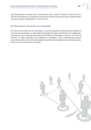 Nuevos modelos de gestión y función de los responsables de comunicación                | 69 |
Estudio sobre el modelo español de gestión y reporting de intangibles para un Dircom




para desempeñar el puesto. Son conscientes de que el perfil “de letras” requiere una for-
mación más financiera y de gestión empresarial, mientras que hay que dotar al perfil empre-
sarial de mayores habilidades en comunicación.



4) Observatorio de gestión de intangibles

Por último, del análisis de los resultados, y una vez suplidas las demandas planteadas en
los anteriores apartados, se desprende la necesidad de seguir ahondando en el trabajo des-
arrollado por las comisiones del Instituto de Análisis de Intangibles y Dircom, con el fin de
obtener un mapa cuantitativo de la gestión de intangibles y de su reporting que propor-
cione información sobre el modelo español de gestión de intangibles en las empresas espa-
ñolas y cómo evoluciona en el tiempo.
 