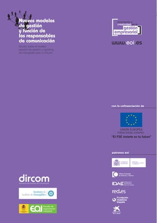 [
Nuevos modelos                              innovación y
                                            creatividad en la
de gestión
y función de
los responsables
                                             gestión
                                          empresarial       ]
de comunicación                         www.eoi.es
Estudio sobre el modelo
español de gestión y reporting
de intangibles para un Dircom




                                        con la cofinanciación de




                                        patronos eoi




                         Escuela de
                         organización
       MINISTERIO
 DE INDUSTRIA, TURISMO
      Y COMERCIO
                         industrial
 